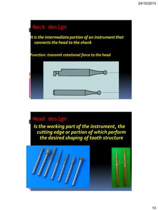 24/10/2013
13
Neck design
It is the intermediate portion of an instrument that
connects the head to the shank
Function: transmit rotational force to the head
Head design
Is the working part of the instrument, the
cutting edge or portion of which perform
the desired shaping of tooth structure
 