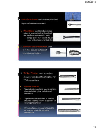 24/10/2013
19
 Ovalor flameShaped: used to reduce palataland
lingualsurfaces of anterior teeth.
 Wheel Stone: used to reduce incisal
edges in anterior teeth and occlusal
planes of cusps of posterior teeth.
 Wheel Stone may be with flat end,
round end or tapered ended stone.
 Barrel and Pear shaped stone: used
to reduce occlusal surfaces of
premolars and molars.
 TinkerStone: used to perform
shoulderwith bevel finishing line for
PFM restorations.
 Fisssure Stone as:
a. Tapered with round end used to perform
chamfer finishing line for full metal
restoration.
b. Tapered with flat end used to perform
shoulder finishing line for all ceramic full
coverage restoration.
c. Cylindrical stone. (long/short) used to
do grooves for partial coverage
restorations.
 