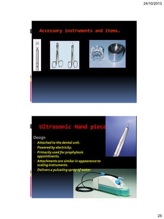 24/10/2013
25
Accessory instruments and items.
Ultrasonic Hand piece
 Design
 Attached to the dental unit.
 Powered by electricity.
 Primarily used for prophylaxis
appointments.
 Attachments are similar in appearance to
scaling instruments.
 Delivers a pulsating spray of water
 