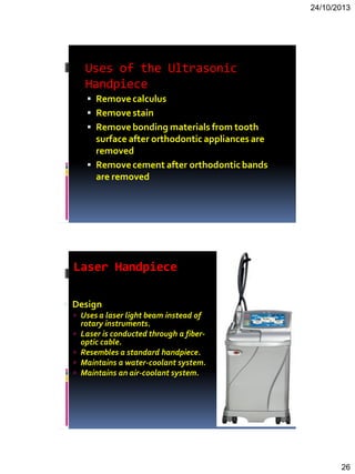 24/10/2013
26
Uses of the Ultrasonic
Handpiece
 Removecalculus
 Removestain
 Removebonding materials from tooth
surface after orthodontic appliances are
removed
 Removecement after orthodonticbands
are removed
Laser Handpiece
 Design
 Uses a laser light beam instead of
rotary instruments.
 Laser is conducted through a fiber-
optic cable.
 Resembles a standard handpiece.
 Maintains a water-coolant system.
 Maintains an air-coolant system.
 