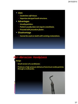 24/10/2013
27
 Uses
 Cauterizes soft tissue.
 Vaporizes decayed tooth structure.
 Advantages
 Usually painless.
 Patient usually does not require anesthesia.
 Proceed with procedure faster.
 Disadvantage
 Cannot be used on teeth with existing restorations.
Air-Abrasion Handpiece
 Design
 Small version of a sandblaster.
 Produces a high-pressure delivery of aluminum oxide particles
through a small probe.
 