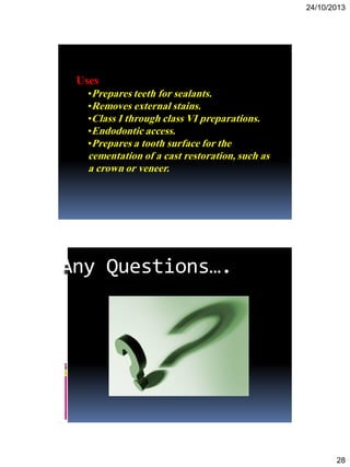 24/10/2013
28
Uses
•Prepares teeth for sealants.
•Removes external stains.
•Class I through class VI preparations.
•Endodontic access.
•Prepares a tooth surface for the
cementation of a cast restoration, such as
a crown or veneer.
Any Questions….
 