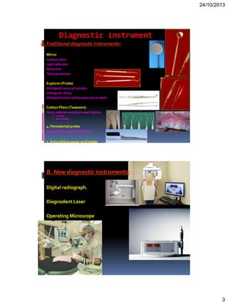 24/10/2013
3
Diagnostic instrument
A.Traditional diagnostic instruments:
 Mirror
 Indirect vision
 Light reflection
 Retraction
 Tissue protection
 Explorer(Probe)
 Distinguish areas of calculus.
 Distinguish decay.
 Distinguish areas of discrepancies on teeth.
 Cotton Pliers (Tweezers)
Carry, retrieve and place small objects.
 Locking
 Non-locking
 4. Periodontal probe
 Measurethe depth of salcus
 5.Articulating paper andholder
 B. New diagnostic instruments:
1. Digital radiograph.
2. Diagnodent Laser
3. Operating Microscope
 