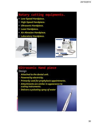 24/10/2013
30
Rotary cutting equipments.
 Low-Speed Handpiece.
 High-Speed Handpiece.
 Ultrasonic Handpiece.
 Laser Handpiece.
 Air-Abrasion Handpiece.
 Laboratory Handpiece.
Ultrasonic Hand piece
 Design
 Attached to the dental unit.
 Powered by electricity.
 Primarily used for prophylaxis appointments.
 Attachments are similar in appearance to
scaling instruments.
 Delivers a pulsating spray of water
 