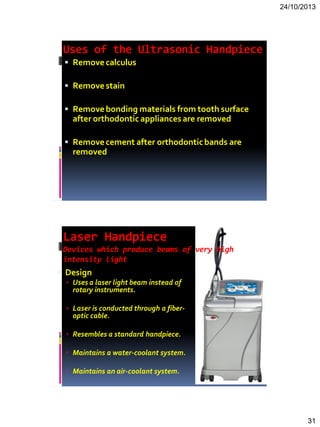 24/10/2013
31
Uses of the Ultrasonic Handpiece
 Removecalculus
 Removestain
 Removebonding materials from tooth surface
after orthodontic appliances are removed
 Removecement after orthodonticbands are
removed
Laser Handpiece
Devices which produce beams of very high
intensity light
 Design
 Uses a laser light beam instead of
rotary instruments.
 Laser is conducted through a fiber-
optic cable.
 Resembles a standard handpiece.
 Maintains a water-coolant system.
 Maintains an air-coolant system.
 