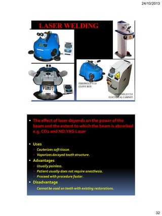 24/10/2013
32
LASER WELDING
 The effect of laser depends on the power of the
beam and the extent to which the beam is absorbed
e.g.CO2 and ND:YAG Laser
 Uses
 Cauterizes soft tissue.
 Vaporizes decayed tooth structure.
 Advantages
 Usually painless.
 Patient usually does not require anesthesia.
 Proceed with procedure faster.
 Disadvantage
 Cannot be used on teeth with existing restorations.
 