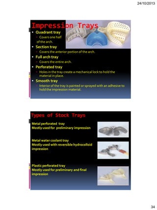 24/10/2013
34
Impression Trays
 Quadrant tray
 Covers one half
of the arch.
 Section tray
 Covers the anterior portion of the arch.
 Full arch tray
 Covers the entire arch.
 Perforated tray
 Holes in the tray create a mechanical lock to hold the
material in place.
 Smooth tray
 Interior of the tray is painted or sprayed with an adhesive to
hold the impression material.
Types of Stock Trays
Metal perforated tray
Mostly used for preliminary impression
Metal water coolant tray
Mostly used with reversible hydrocolloid
impression
Plastic perforated tray
Mostly used for preliminary and final
impression
 