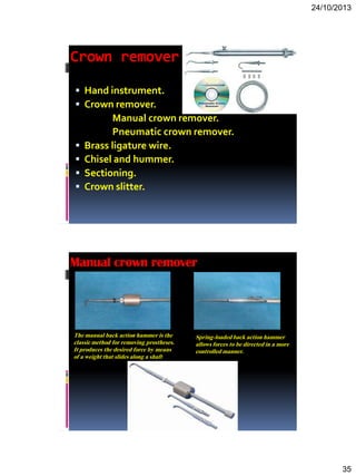24/10/2013
35
Crown remover
 Hand instrument.
 Crown remover.
Manual crown remover.
Pneumatic crown remover.
 Brass ligature wire.
 Chisel and hummer.
 Sectioning.
 Crown slitter.
The manual back action hammer is the
classic method for removing prostheses.
It produces the desired force by means
of a weight that slides along a shaft
Spring-loadedback action hammer
allows forces to be directed in a more
controlled manner.
Manual crown remover
 