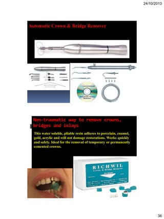 24/10/2013
36
Automatic Crown & Bridge Remover
Non-traumatic way to remove crowns,
bridges and inlays
This water soluble, pliable resin adheres to porcelain, enamel,
gold, acrylic and will not damage restorations. Works quickly
and safely. Ideal for the removal of temporary or permanently
cemented crowns.
 
