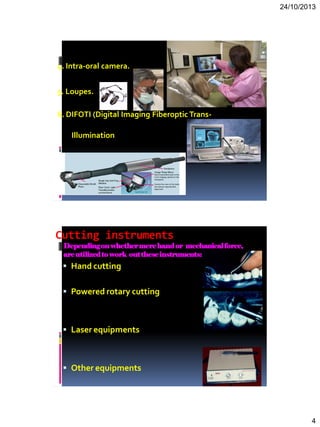 24/10/2013
4
4. Intra-oral camera.
5. Loupes.
6. DIFOTI (Digital Imaging Fiberoptic Trans-
Illumination
Cutting instruments
Dependingonwhethermerehandor mechanicalforce,
areutilizedtowork outtheseinstruments:
 Hand cutting
 Powered rotary cutting
 Laser equipments
 Other equipments
 