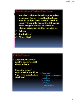 24/10/2013
40
Classificationof Patient-CareItems
In order to determine the appropriate
treatment for any item that has been
used in patient care, you will need to
classify them into one of the following
three categories based on the risk of
infectionassociated with their intended use.
 Critical
 Semicritical
 Noncritical
CriticalItems
 Are defined as those
used to penetrate soft
tissue or bone
 Since the risk of
transmission would be
high, they must be heat
sterilized
 Examples:
 Surgical instruments
 Scalers
 Forceps
 Scalpels
 Bone chisels
 burs
 