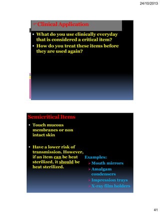 24/10/2013
41
ClinicalApplication
 What do you use clinically everyday
that is considered a critical item?
 How do you treat these items before
they are used again?
Semicritical Items
 Touch mucous
membranes or non
intact skin
 Have a lower risk of
transmission. However,
if an item can be heat
sterilized, it should be
heat sterilized.
Examples:
Mouth mirrors
Amalgam
condensers
Impression trays
X-ray film holders
 