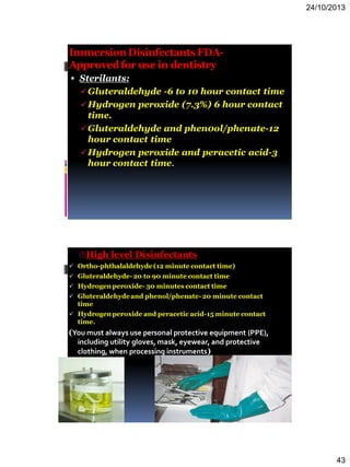24/10/2013
43
ImmersionDisinfectantsFDA-
Approvedfor use in dentistry
 Sterilants:
Gluteraldehyde -6 to 10 hour contact time
Hydrogen peroxide (7.3%) 6 hour contact
time.
Gluteraldehyde and phen0ol/phenate-12
hour contact time
Hydrogen peroxide and peracetic acid-3
hour contact time.
High level Disinfectants
 Ortho-phthalaldehyde(12 minute contact time)
 Gluteraldehyde-20 to 90 minute contact time
 Hydrogen peroxide- 30 minutes contact time
 Gluteraldehydeand phenol/phenate-20 minute contact
time
 Hydrogen peroxide and peracetic acid-15 minute contact
time.
(You must always use personal protective equipment (PPE),
including utility gloves, mask, eyewear, and protective
clothing, when processing instruments)
 
