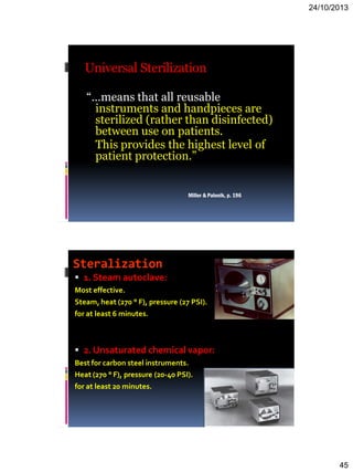 24/10/2013
45
Universal Sterilization
“…means that all reusable
instruments and handpieces are
sterilized (rather than disinfected)
between use on patients.
This provides the highest level of
patient protection.”
Miller & Palenik, p. 196
Steralization
 1. Steam autoclave:
Most effective.
Steam, heat (270 ° F), pressure (27 PSI).
for at least 6 minutes.
 2. Unsaturated chemical vapor:
Best for carbon steel instruments.
Heat (270 ° F), pressure (20-40 PSI).
for at least 20 minutes.
 