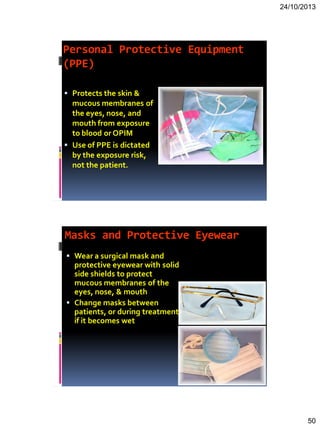 24/10/2013
50
Personal Protective Equipment
(PPE)
 Protects the skin &
mucous membranes of
the eyes, nose, and
mouth from exposure
to blood or OPIM
 Use of PPE is dictated
by the exposure risk,
not the patient.
Masks and Protective Eyewear
 Wear a surgical mask and
protective eyewear with solid
side shields to protect
mucous membranes of the
eyes, nose, & mouth
 Change masks between
patients, or during treatment
if it becomes wet
 