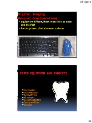 24/10/2013
53
Digital Imaging
General Considerations
 Equipmentdifficult, if not impossible,to clean
and disinfect
 Barrier-protectclinical contact surfaces
FIXED EQUIPMENT AND PRODUCTS
Microblasters
PorcelainOvens
Burnout Ovens
Microscopes
Die Pinning System
Casting Machines
Porcelain
 
