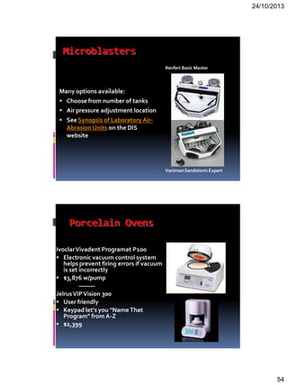 24/10/2013
54
Microblasters
Many options available:
 Choose from number of tanks
 Air pressure adjustment location
 SeeSynopsis of Laboratory Air-
Abrasion Units on the DIS
website
Renfert Basic Master
VanimanSandstorm Expert
Porcelain Ovens
IvoclarVivadent Programat P100
 Electronic vacuum control system
helps prevent firing errors if vacuum
is set incorrectly
 $3,876 w/pump
———
JelrusVIPVision 300
 User friendly
 Keypad let's you "NameThat
Program" from A-Z
 $2,399
 