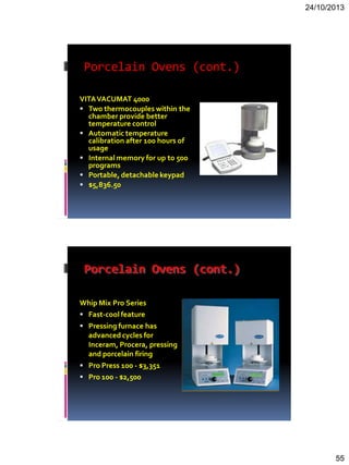 24/10/2013
55
Porcelain Ovens (cont.)
VITAVACUMAT 4000
 Two thermocouples within the
chamber provide better
temperature control
 Automatic temperature
calibration after 100 hours of
usage
 Internal memory for up to 500
programs
 Portable, detachable keypad
 $5,836.50
Porcelain Ovens (cont.)
Whip Mix Pro Series
 Fast-cool feature
 Pressing furnace has
advanced cycles for
Inceram, Procera, pressing
and porcelain firing
 Pro Press 100 - $3,351
 Pro 100 - $2,500
 