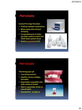 24/10/2013
59
Porcelain
IvoclarIPS d.Sign Porcelain
 Produces esthetic restorations
 Mixes easily with minimal
slumping
 Comparable price to other
porcelain systems used in the
USAF (basic system-$717)
 RatedAcceptable by DIS
Porcelain
Vita Omega 900-3D
 Low-fusing ceramic
 Used for crowns, bridges,
laminates
 Reportedly compatible with
wide variety of metals
 Wear is reportedly similar to
natural teeth
 Standard kit - $1,696.00
 