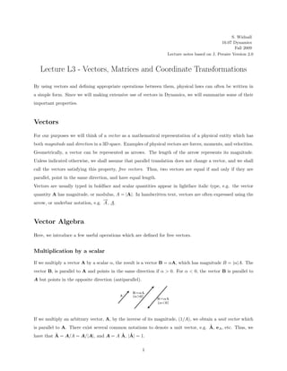 S. Widnall
                                                                                              16.07 Dynamics
                                                                                                     Fall 2009
                                                                  Lecture notes based on J. Peraire Version 2.0


   Lecture L3 - Vectors, Matrices and Coordinate Transformations

By using vectors and deﬁning appropriate operations between them, physical laws can often be written in
a simple form. Since we will making extensive use of vectors in Dynamics, we will summarize some of their
important properties.



Vectors
For our purposes we will think of a vector as a mathematical representation of a physical entity which has
both magnitude and direction in a 3D space. Examples of physical vectors are forces, moments, and velocities.
Geometrically, a vector can be represented as arrows. The length of the arrow represents its magnitude.
Unless indicated otherwise, we shall assume that parallel translation does not change a vector, and we shall
call the vectors satisfying this property, free vectors. Thus, two vectors are equal if and only if they are
parallel, point in the same direction, and have equal length.
Vectors are usually typed in boldface and scalar quantities appear in lightface italic type, e.g. the vector
quantity A has magnitude, or modulus, A = |A|. In handwritten text, vectors are often expressed using the
                                  →
                                  −
arrow, or underbar notation, e.g. A , A.



Vector Algebra
Here, we introduce a few useful operations which are deﬁned for free vectors.


Multiplication by a scalar

If we multiply a vector A by a scalar α, the result is a vector B = αA, which has magnitude B = |α|A. The
vector B, is parallel to A and points in the same direction if α > 0. For α < 0, the vector B is parallel to
A but points in the opposite direction (antiparallel).




If we multiply an arbitrary vector, A, by the inverse of its magnitude, (1/A), we obtain a unit vector which
                                                                                     ˆ
is parallel to A. There exist several common notations to denote a unit vector, e.g. A, eA , etc. Thus, we
          ˆ                          ˆ ˆ
have that A = A/A = A/|A|, and A = A A, |A| = 1.

                                                         1
 