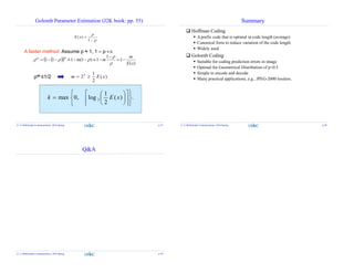 Golomb Parameter Estimation (J2K book: pp. 55)
( )
1
E x




A faster method: Assume ρ ≈ 1, 1 – ρ ≈ 0.
  
)(
1
1
1)1(111
xE
m
mm
mm






ρm ≤1/2 )(
2
1
2 xEm k

.)(
2
1
log,0max 2


















 xEk
Z. Li Multimedia Communciation, 2016 Spring p.37
Summary
 Hoffman Coding
 A prefix code that is optimal in code length (average)
 Canonical form to reduce variation of the code length
 Widely used
 Golomb Coding
 Suitable for coding prediction errors in image
 Optimal for Geometrical Distribution of p=0.5
 Simple to encode and decode
 Many practical applications, e.g., JPEG-2000 lossless.
Z. Li Multimedia Communciation, 2016 Spring p.38
Q&A
Z. Li Multimedia Communciation, 2016 Spring p.39
 