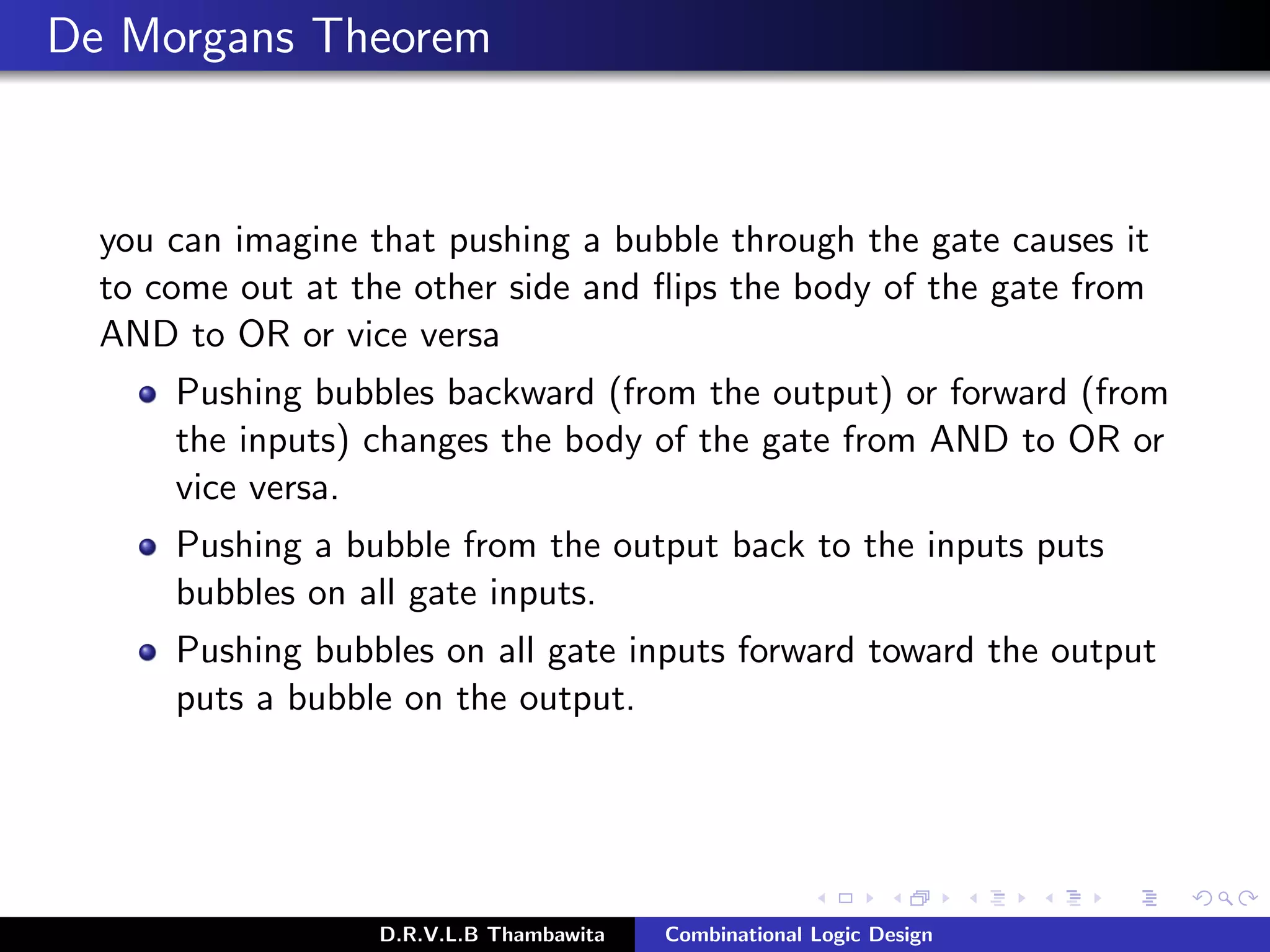 De Morgans Theorem
you can imagine that pushing a bubble through the gate causes it
to come out at the other side and ﬂips the body of the gate from
AND to OR or vice versa
Pushing bubbles backward (from the output) or forward (from
the inputs) changes the body of the gate from AND to OR or
vice versa.
Pushing a bubble from the output back to the inputs puts
bubbles on all gate inputs.
Pushing bubbles on all gate inputs forward toward the output
puts a bubble on the output.
D.R.V.L.B Thambawita Combinational Logic Design
 