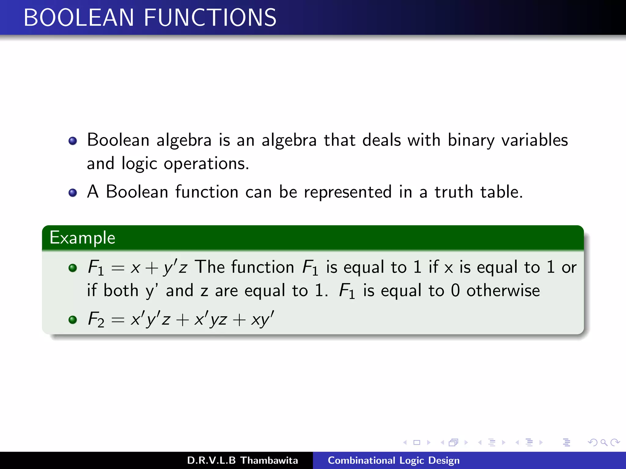 BOOLEAN FUNCTIONS
Boolean algebra is an algebra that deals with binary variables
and logic operations.
A Boolean function can be represented in a truth table.
Example
F1 = x + y z The function F1 is equal to 1 if x is equal to 1 or
if both y’ and z are equal to 1. F1 is equal to 0 otherwise
F2 = x y z + x yz + xy
D.R.V.L.B Thambawita Combinational Logic Design
 