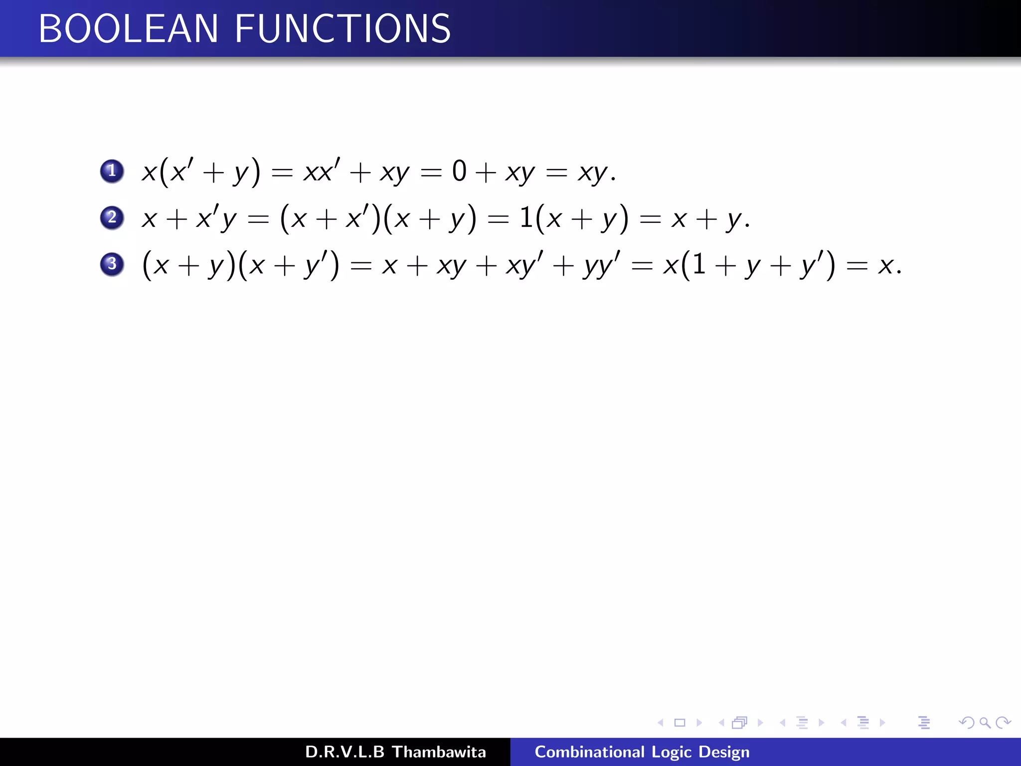 BOOLEAN FUNCTIONS
1 x(x + y) = xx + xy = 0 + xy = xy.
2 x + x y = (x + x )(x + y) = 1(x + y) = x + y.
3 (x + y)(x + y ) = x + xy + xy + yy = x(1 + y + y ) = x.
D.R.V.L.B Thambawita Combinational Logic Design
 