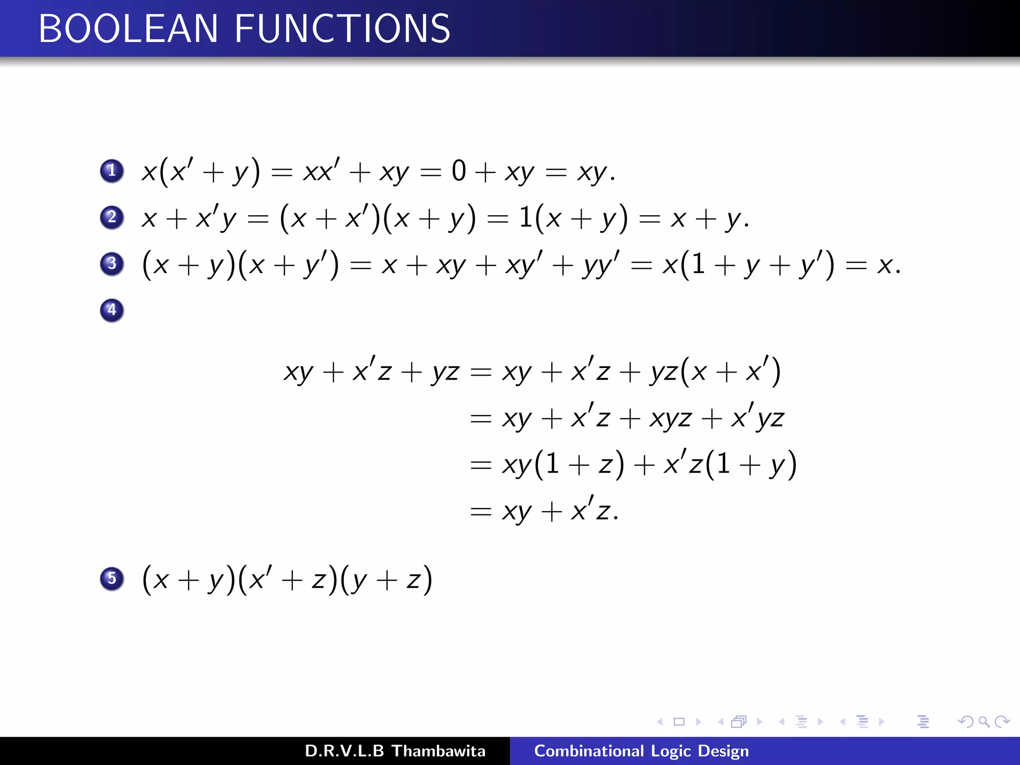 BOOLEAN FUNCTIONS
1 x(x + y) = xx + xy = 0 + xy = xy.
2 x + x y = (x + x )(x + y) = 1(x + y) = x + y.
3 (x + y)(x + y ) = x + xy + xy + yy = x(1 + y + y ) = x.
4
xy + x z + yz = xy + x z + yz(x + x )
= xy + x z + xyz + x yz
= xy(1 + z) + x z(1 + y)
= xy + x z.
5 (x + y)(x + z)(y + z)
D.R.V.L.B Thambawita Combinational Logic Design
 