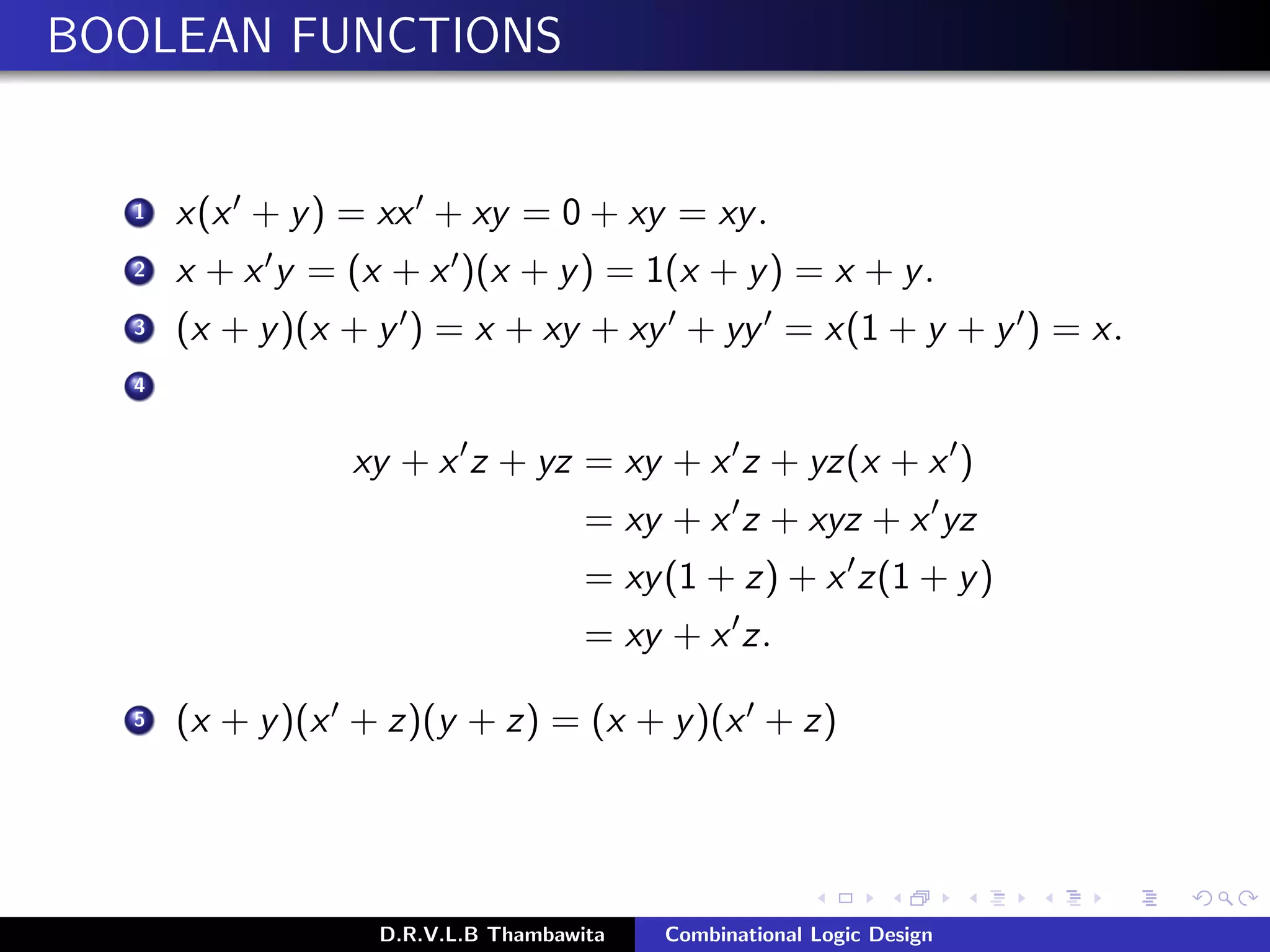 BOOLEAN FUNCTIONS
1 x(x + y) = xx + xy = 0 + xy = xy.
2 x + x y = (x + x )(x + y) = 1(x + y) = x + y.
3 (x + y)(x + y ) = x + xy + xy + yy = x(1 + y + y ) = x.
4
xy + x z + yz = xy + x z + yz(x + x )
= xy + x z + xyz + x yz
= xy(1 + z) + x z(1 + y)
= xy + x z.
5 (x + y)(x + z)(y + z) = (x + y)(x + z)
D.R.V.L.B Thambawita Combinational Logic Design
 