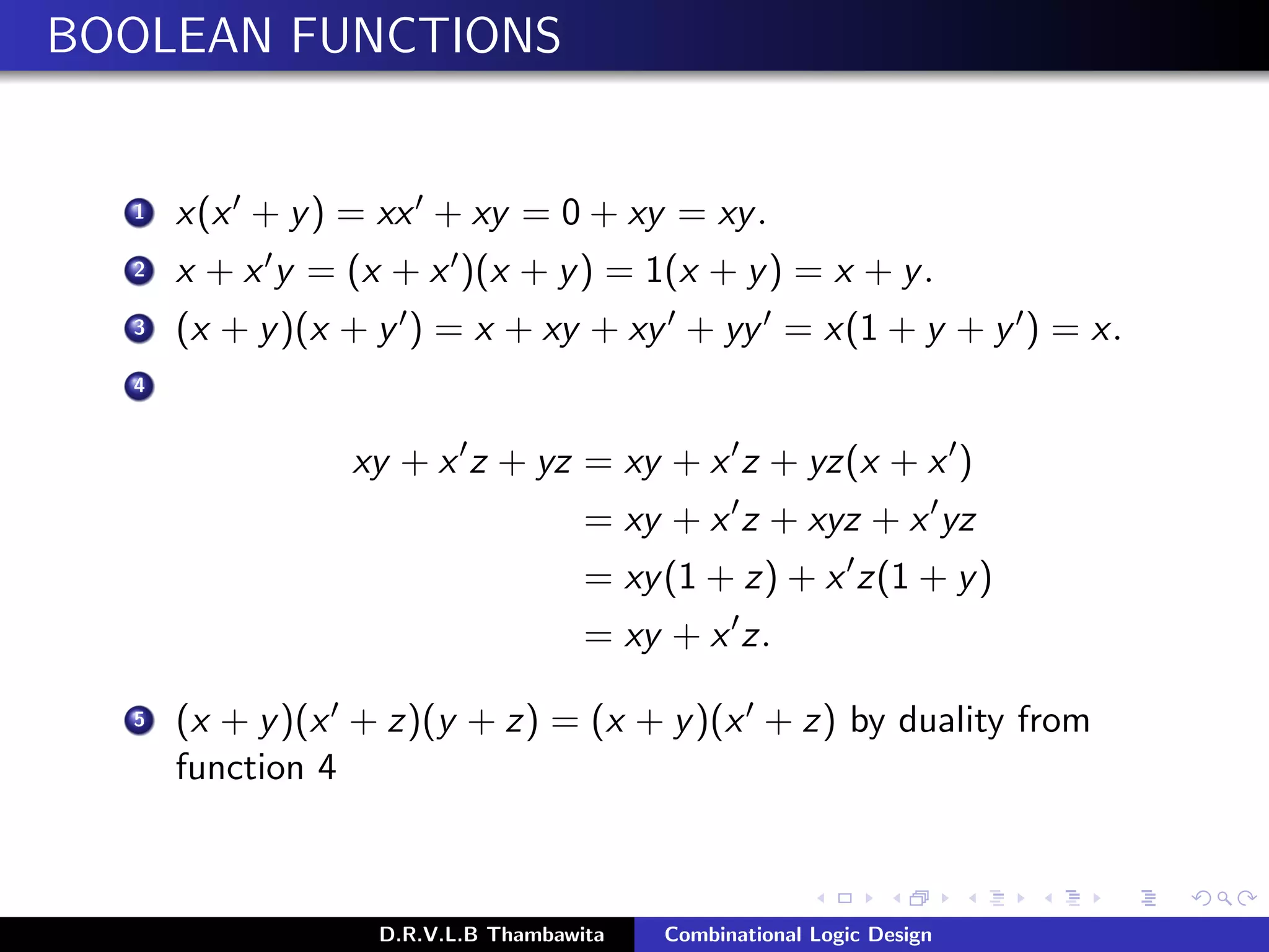 BOOLEAN FUNCTIONS
1 x(x + y) = xx + xy = 0 + xy = xy.
2 x + x y = (x + x )(x + y) = 1(x + y) = x + y.
3 (x + y)(x + y ) = x + xy + xy + yy = x(1 + y + y ) = x.
4
xy + x z + yz = xy + x z + yz(x + x )
= xy + x z + xyz + x yz
= xy(1 + z) + x z(1 + y)
= xy + x z.
5 (x + y)(x + z)(y + z) = (x + y)(x + z) by duality from
function 4
D.R.V.L.B Thambawita Combinational Logic Design
 