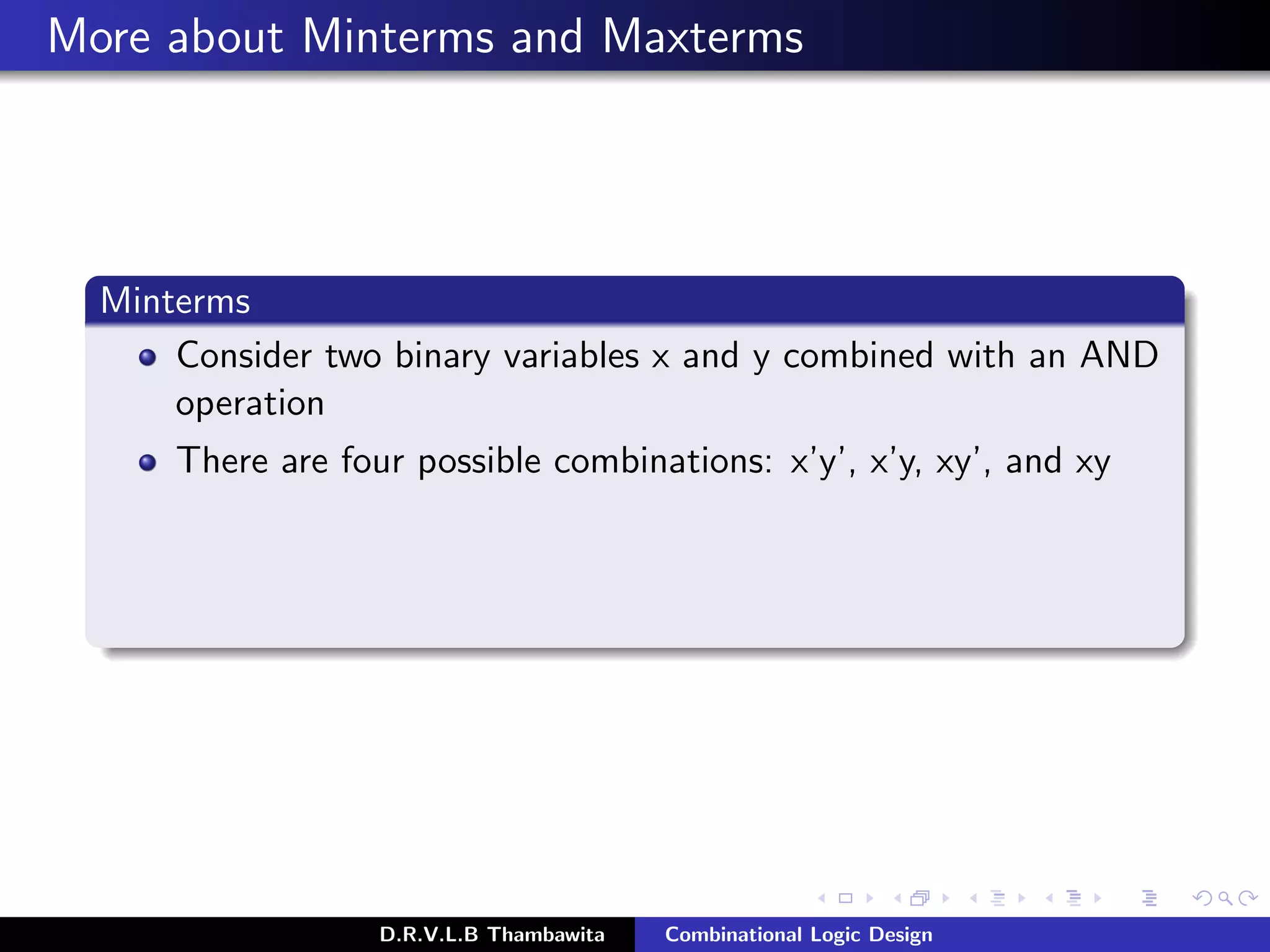 More about Minterms and Maxterms
Minterms
Consider two binary variables x and y combined with an AND
operation
There are four possible combinations: x’y’, x’y, xy’, and xy
D.R.V.L.B Thambawita Combinational Logic Design
 