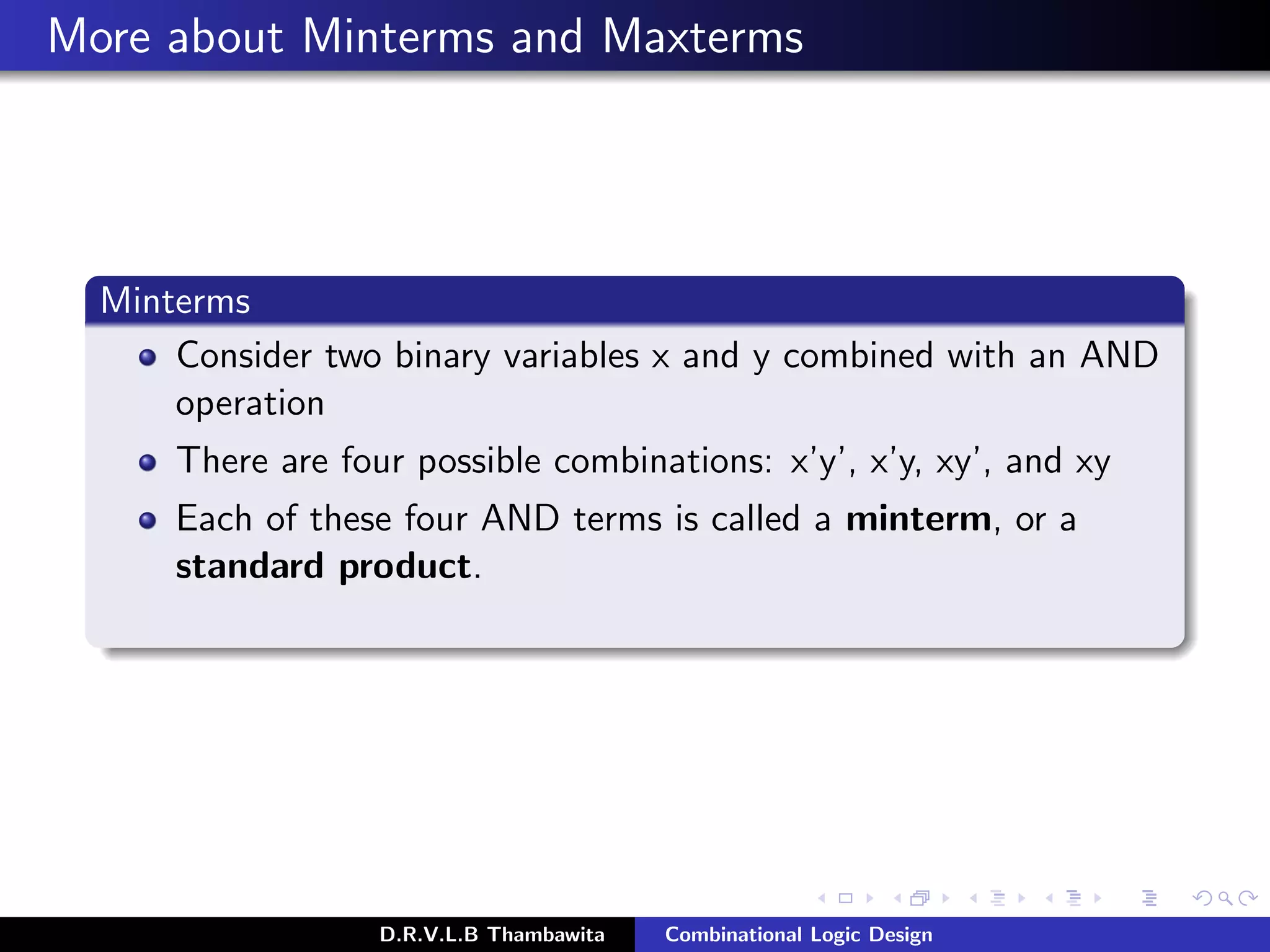 More about Minterms and Maxterms
Minterms
Consider two binary variables x and y combined with an AND
operation
There are four possible combinations: x’y’, x’y, xy’, and xy
Each of these four AND terms is called a minterm, or a
standard product.
D.R.V.L.B Thambawita Combinational Logic Design
 
