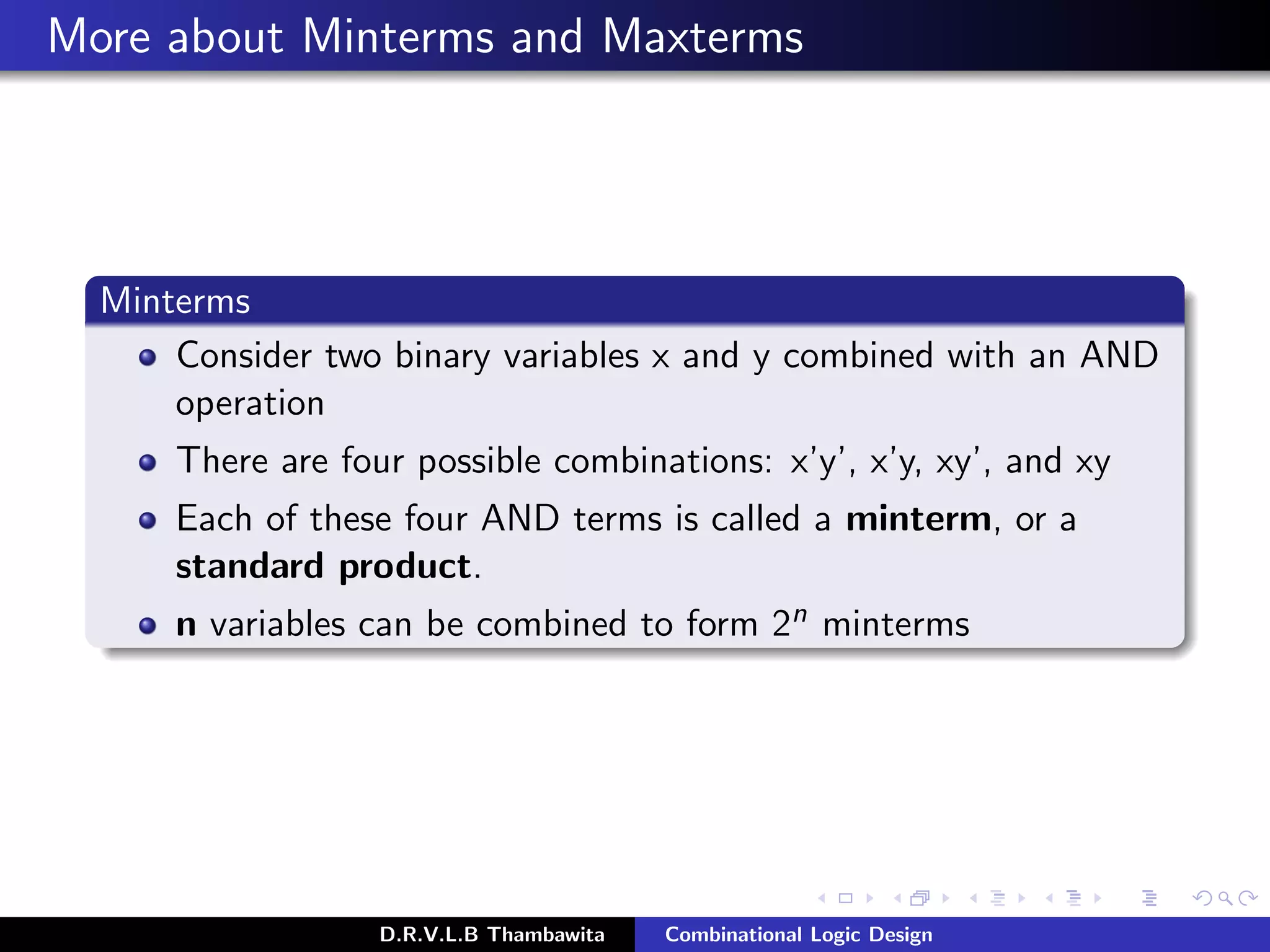 More about Minterms and Maxterms
Minterms
Consider two binary variables x and y combined with an AND
operation
There are four possible combinations: x’y’, x’y, xy’, and xy
Each of these four AND terms is called a minterm, or a
standard product.
n variables can be combined to form 2n minterms
D.R.V.L.B Thambawita Combinational Logic Design
 