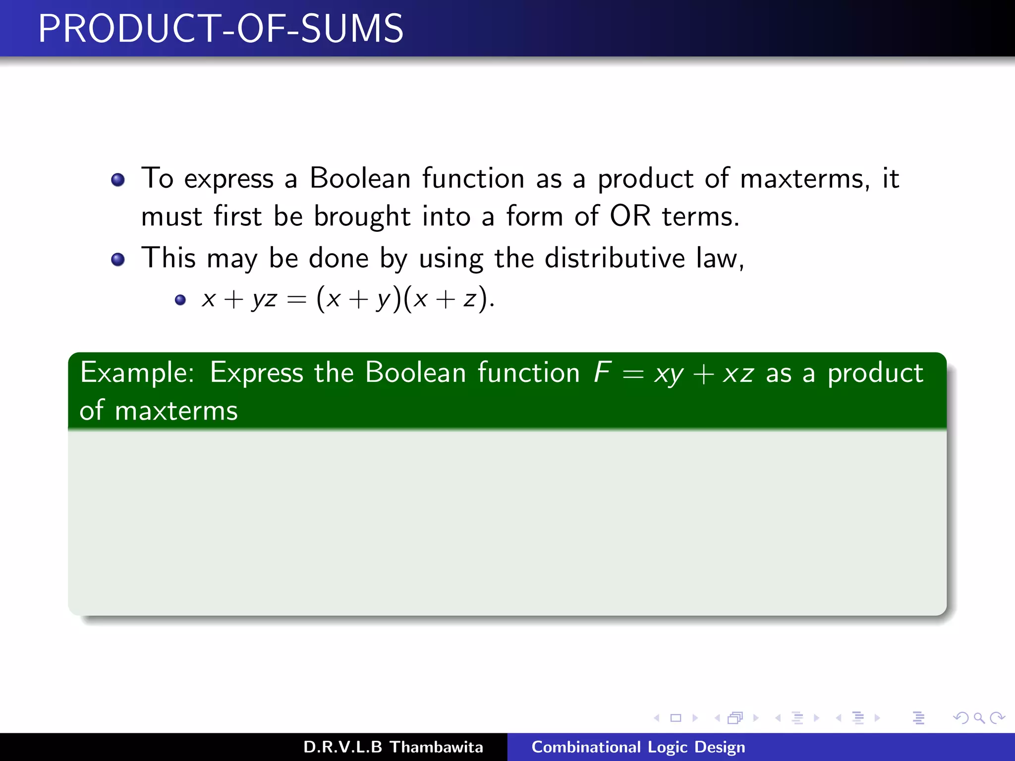 PRODUCT-OF-SUMS
To express a Boolean function as a product of maxterms, it
must ﬁrst be brought into a form of OR terms.
This may be done by using the distributive law,
x + yz = (x + y)(x + z).
Example: Express the Boolean function F = xy + xz as a product
of maxterms
D.R.V.L.B Thambawita Combinational Logic Design
 