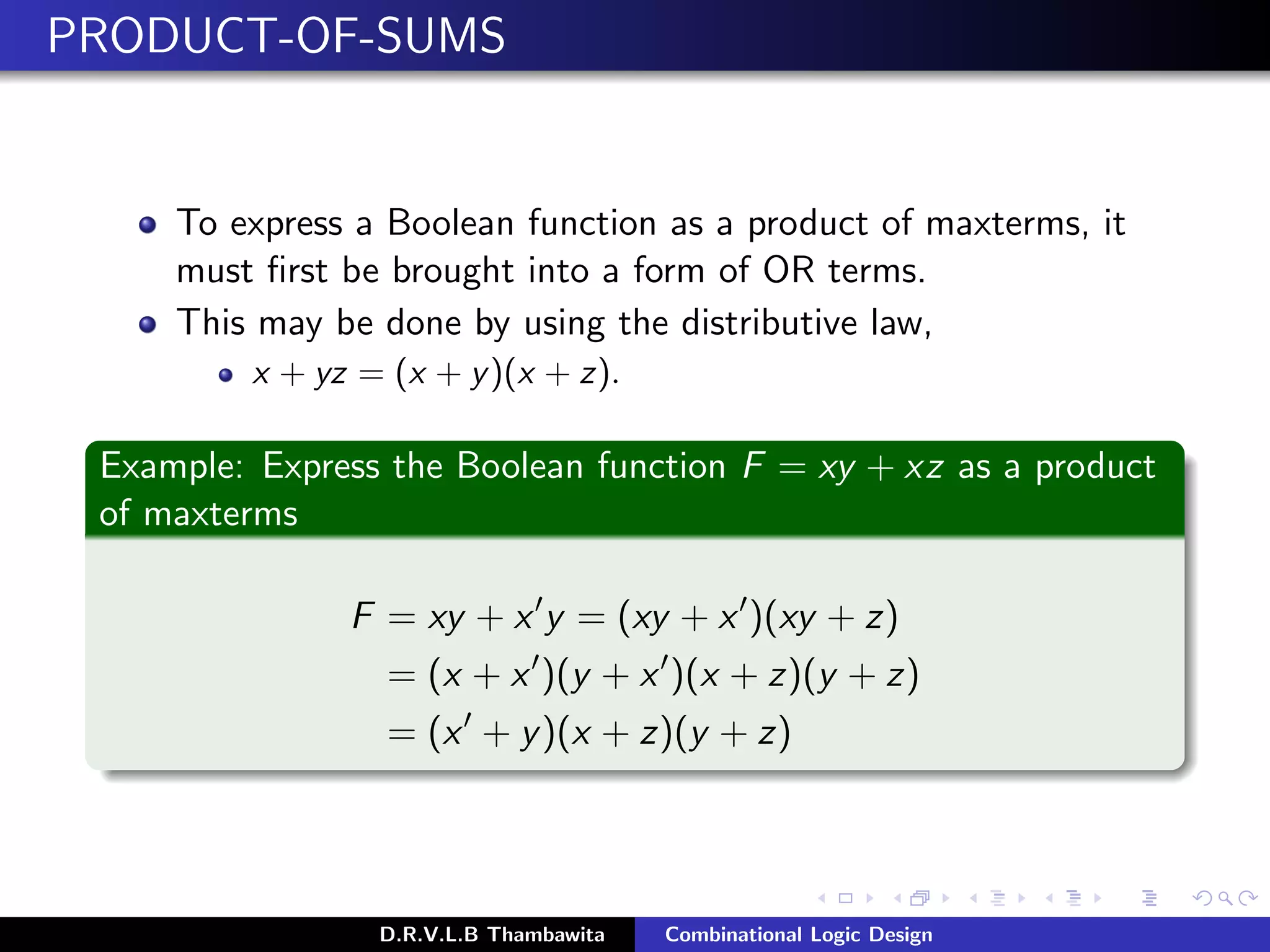 PRODUCT-OF-SUMS
To express a Boolean function as a product of maxterms, it
must ﬁrst be brought into a form of OR terms.
This may be done by using the distributive law,
x + yz = (x + y)(x + z).
Example: Express the Boolean function F = xy + xz as a product
of maxterms
F = xy + x y = (xy + x )(xy + z)
= (x + x )(y + x )(x + z)(y + z)
= (x + y)(x + z)(y + z)
D.R.V.L.B Thambawita Combinational Logic Design
Z
 