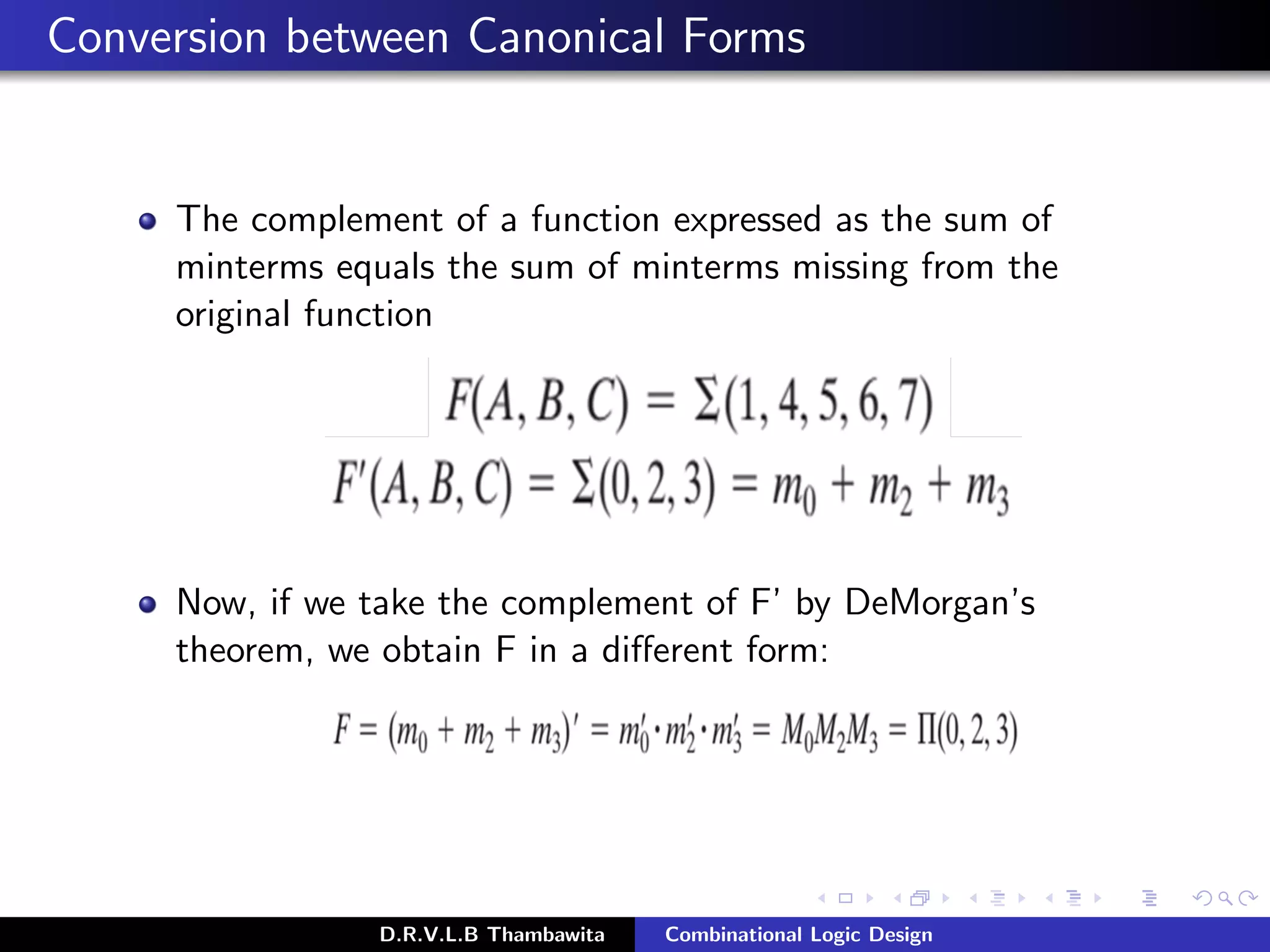 Conversion between Canonical Forms
The complement of a function expressed as the sum of
minterms equals the sum of minterms missing from the
original function
Now, if we take the complement of F’ by DeMorgan’s
theorem, we obtain F in a diﬀerent form:
D.R.V.L.B Thambawita Combinational Logic Design
 