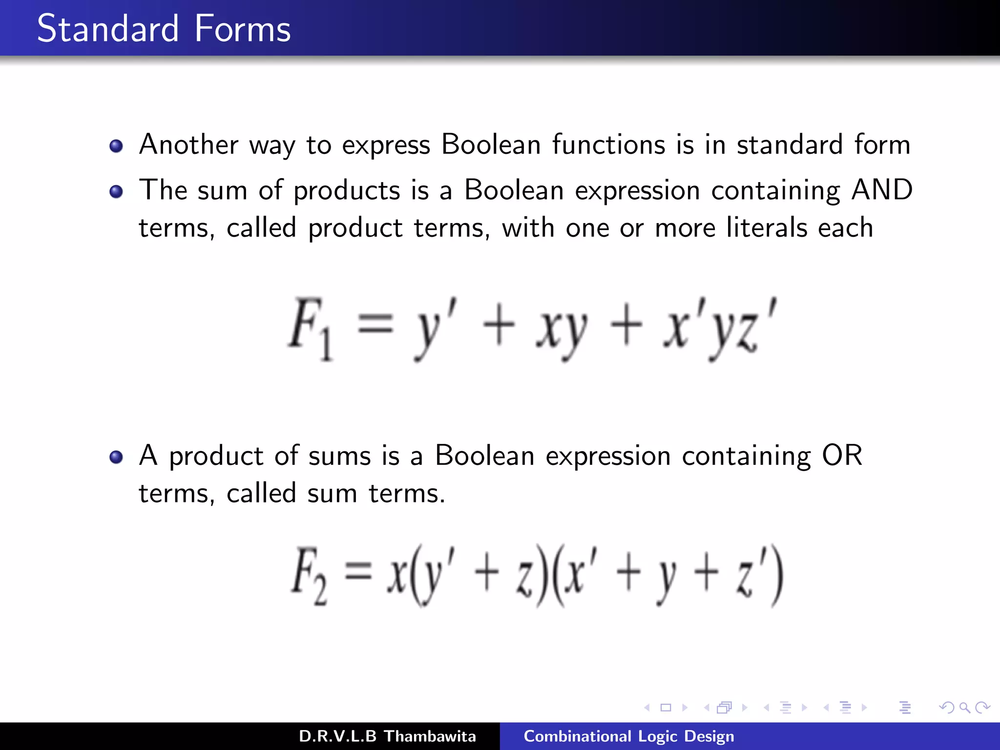Standard Forms
Another way to express Boolean functions is in standard form
The sum of products is a Boolean expression containing AND
terms, called product terms, with one or more literals each
A product of sums is a Boolean expression containing OR
terms, called sum terms.
D.R.V.L.B Thambawita Combinational Logic Design
 