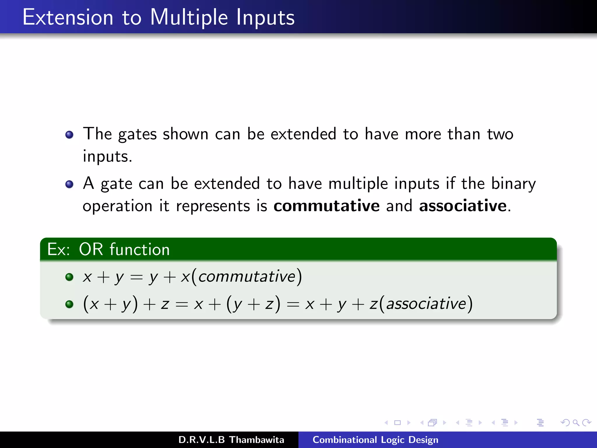 Extension to Multiple Inputs
The gates shown can be extended to have more than two
inputs.
A gate can be extended to have multiple inputs if the binary
operation it represents is commutative and associative.
Ex: OR function
x + y = y + x(commutative)
(x + y) + z = x + (y + z) = x + y + z(associative)
D.R.V.L.B Thambawita Combinational Logic Design
 
