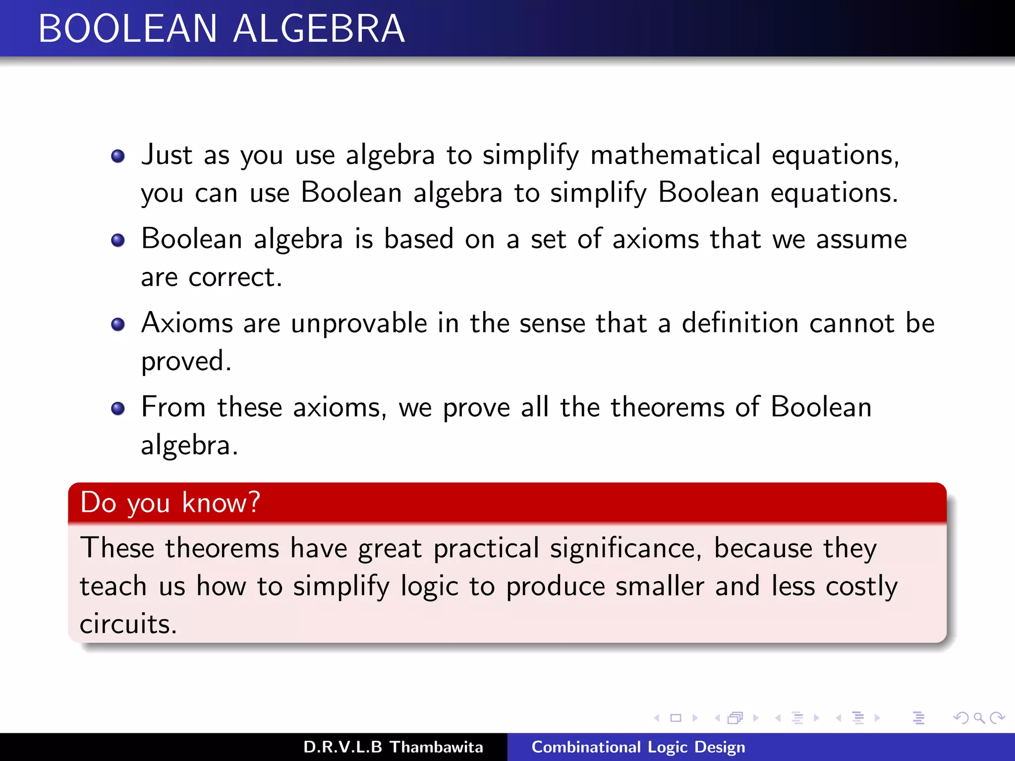 BOOLEAN ALGEBRA
Just as you use algebra to simplify mathematical equations,
you can use Boolean algebra to simplify Boolean equations.
Boolean algebra is based on a set of axioms that we assume
are correct.
Axioms are unprovable in the sense that a deﬁnition cannot be
proved.
From these axioms, we prove all the theorems of Boolean
algebra.
Do you know?
These theorems have great practical signiﬁcance, because they
teach us how to simplify logic to produce smaller and less costly
circuits.
D.R.V.L.B Thambawita Combinational Logic Design
 