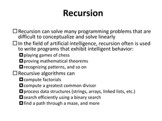 Recursion
Recursion can solve many programming problems that are
difficult to conceptualize and solve linearly
In the field of artificial intelligence, recursion often is used
to write programs that exhibit intelligent behavior:
playing games of chess
proving mathematical theorems
recognizing patterns, and so on
Recursive algorithms can
compute factorials
compute a greatest common divisor
process data structures (strings, arrays, linked lists, etc.)
search efficiently using a binary search
find a path through a maze, and more
 
