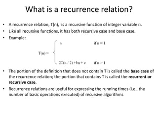 What is a recurrence relation?
• A recurrence relation, T(n), is a recursive function of integer variable n.
• Like all recursive functions, it has both recursive case and base case.
• Example:
• The portion of the definition that does not contain T is called the base case of
the recurrence relation; the portion that contains T is called the recurrent or
recursive case.
• Recurrence relations are useful for expressing the running times (i.e., the
number of basic operations executed) of recursive algorithms
 