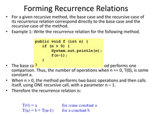 Forming Recurrence Relations
• For a given recursive method, the base case and the recursive case of
its recurrence relation correspond directly to the base case and the
recursive case of the method.
• Example 1: Write the recurrence relation for the following method.
• The base case is reached when n == 0. The method performs one
comparison. Thus, the number of operations when n == 0, T(0), is some
constant a.
• When n > 0, the method performs two basic operations and then calls
itself, using ONE recursive call, with a parameter n – 1.
• Therefore the recurrence relation is:
public void f (int n) {
if (n > 0) {
System.out.println(n);
f(n-1);
}
}
 