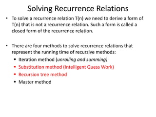 Solving Recurrence Relations
• To solve a recurrence relation T(n) we need to derive a form of
T(n) that is not a recurrence relation. Such a form is called a
closed form of the recurrence relation.
• There are four methods to solve recurrence relations that
represent the running time of recursive methods:
 Iteration method (unrolling and summing)
 Substitution method (Intelligent Guess Work)
 Recursion tree method
 Master method
 
