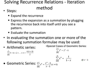 Solving Recurrence Relations - Iteration
method
• Steps:
 Expand the recurrence
 Express the expansion as a summation by plugging
the recurrence back into itself until you see a
pattern.
 Evaluate the summation
• In evaluating the summation one or more of the
following summation formulae may be used:
• Arithmetic series:
 Geometric Series:
•Special Cases of Geometric Series:
 