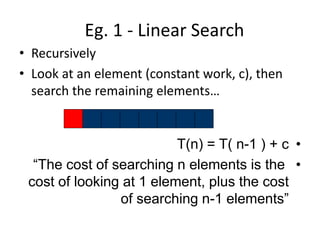 Eg. 1 - Linear Search
• Recursively
• Look at an element (constant work, c), then
search the remaining elements…
•
T(n) = T( n-1 ) + c
•
“The cost of searching n elements is the
cost of looking at 1 element, plus the cost
of searching n-1 elements”
 