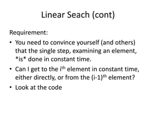 Linear Seach (cont)
Requirement:
• You need to convince yourself (and others)
that the single step, examining an element,
*is* done in constant time.
• Can I get to the ith element in constant time,
either directly, or from the (i-1)th element?
• Look at the code
 