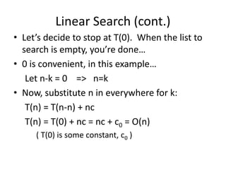 Linear Search (cont.)
• Let’s decide to stop at T(0). When the list to
search is empty, you’re done…
• 0 is convenient, in this example…
Let n-k = 0 => n=k
• Now, substitute n in everywhere for k:
T(n) = T(n-n) + nc
T(n) = T(0) + nc = nc + c0 = O(n)
( T(0) is some constant, c0 )
 