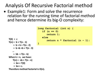 Analysis Of Recursive Factorial method
 Example1: Form and solve the recurrence
relation for the running time of factorial method
and hence determine its big-O complexity:
T(0) = c
T(n) = b + T(n - 1)
= b + b + T(n - 2)
= b +b +b + T(n - 3)
…
= kb + T(n - k)
When k = n, we have:
T(n) = nb + T(n - n)
= bn + T(0)
= bn + c.
Therefore method factorial is O(n).
long factorial (int n) {
if (n == 0)
return 1;
else
return n * factorial (n – 1);
}
 