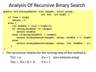 Analysis Of Recursive Binary Search
• The recurrence relation for the running time of the method is:
T(1) = a if n = 1 (one element array)
T(n) = T(n / 2) + b if n > 1
public int binarySearch (int target, int[] array,
int low, int high) {
if (low > high)
return -1;
else {
int middle = (low + high)/2;
if (array[middle] == target)
return middle;
else if(array[middle] < target)
return binarySearch(target, array, middle + 1, high);
else
return binarySearch(target, array, low, middle - 1);
}
}
 
